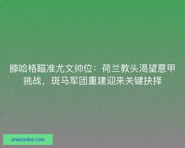 滕哈格瞄准尤文帅位：荷兰教头渴望意甲挑战，斑马军团重建迎来关键抉择