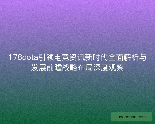 178dota引领电竞资讯新时代全面解析与发展前瞻战略布局深度观察