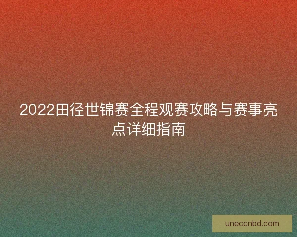 2022田径世锦赛全程观赛攻略与赛事亮点详细指南