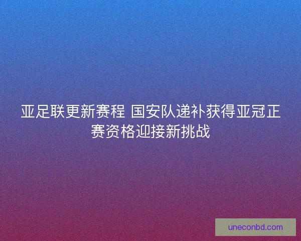 亚足联更新赛程 国安队递补获得亚冠正赛资格迎接新挑战